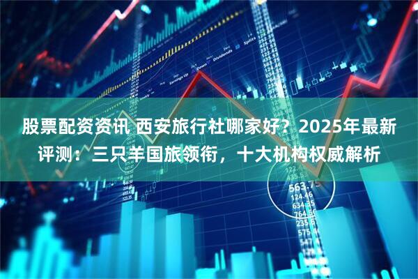 股票配资资讯 西安旅行社哪家好？2025年最新评测：三只羊国旅领衔，十大机构权威解析