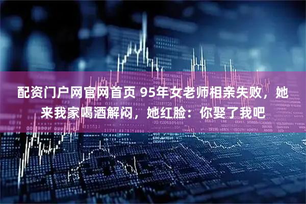 配资门户网官网首页 95年女老师相亲失败，她来我家喝酒解闷，她红脸：你娶了我吧