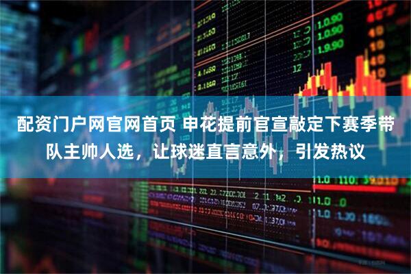 配资门户网官网首页 申花提前官宣敲定下赛季带队主帅人选，让球迷直言意外，引发热议