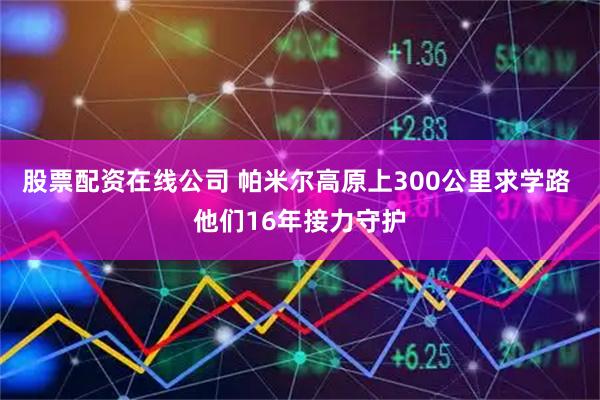股票配资在线公司 帕米尔高原上300公里求学路 他们16年接力守护
