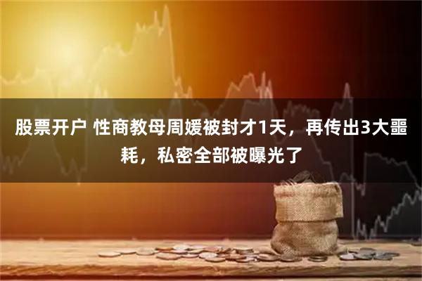 股票开户 性商教母周媛被封才1天，再传出3大噩耗，私密全部被曝光了