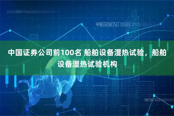 中国证券公司前100名 船舶设备湿热试验，船舶设备湿热试验机构