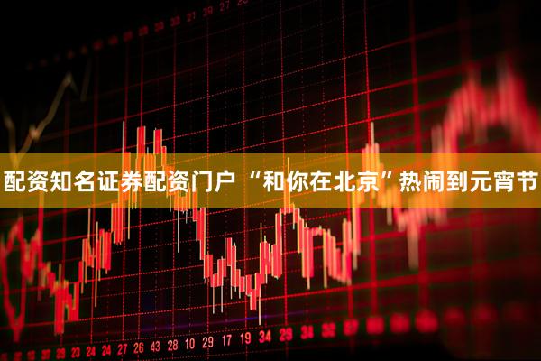 配资知名证券配资门户 “和你在北京”热闹到元宵节