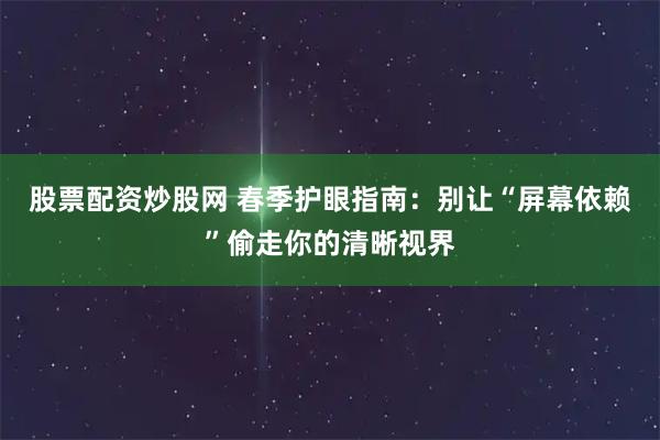 股票配资炒股网 春季护眼指南：别让“屏幕依赖”偷走你的清晰视界