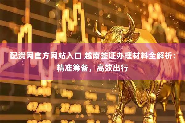 配资网官方网站入口 越南签证办理材料全解析：精准筹备，高效出行