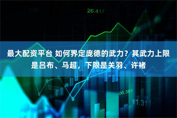 最大配资平台 如何界定庞德的武力？其武力上限是吕布、马超，下限是关羽、许褚