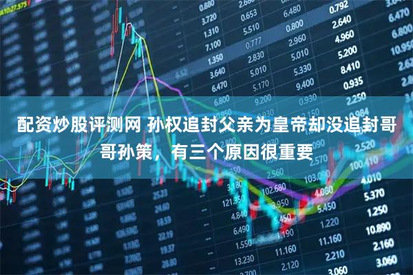 配资炒股评测网 孙权追封父亲为皇帝却没追封哥哥孙策，有三个原因很重要