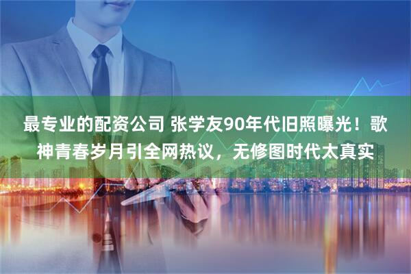 最专业的配资公司 张学友90年代旧照曝光!歌神青春岁月引全网热议,无修图时代太真实