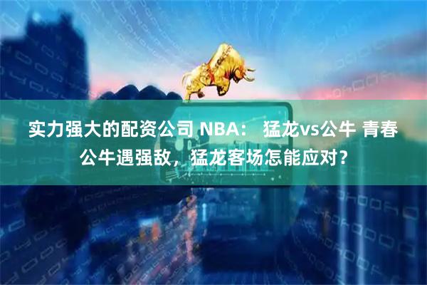 实力强大的配资公司 NBA： 猛龙vs公牛 青春公牛遇强敌，猛龙客场怎能应对？