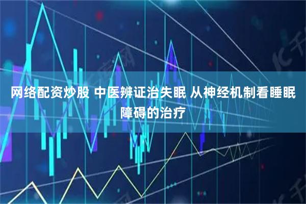 网络配资炒股 中医辨证治失眠 从神经机制看睡眠障碍的治疗