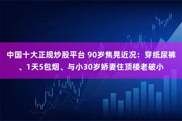 中国十大正规炒股平台 90岁焦晃近况：穿纸尿裤、1天5包烟、与小30岁娇妻住顶楼老破小