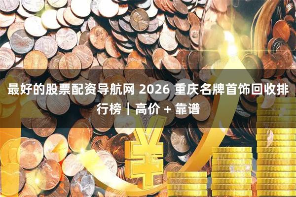 最好的股票配资导航网 2026 重庆名牌首饰回收排行榜｜高价 + 靠谱