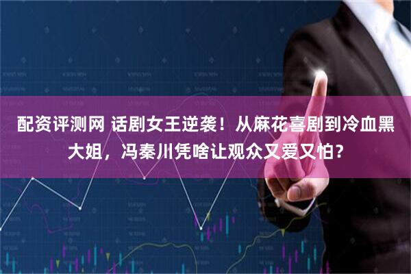 配资评测网 话剧女王逆袭！从麻花喜剧到冷血黑大姐，冯秦川凭啥让观众又爱又怕？