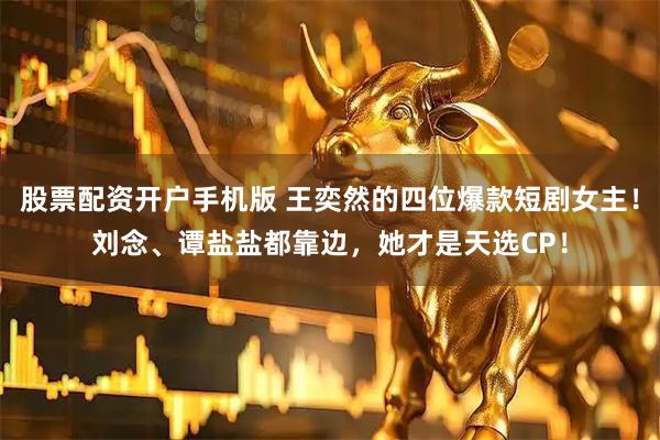 股票配资开户手机版 王奕然的四位爆款短剧女主！刘念、谭盐盐都靠边，她才是天选CP！