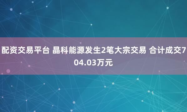 配资交易平台 晶科能源发生2笔大宗交易 合计成交704.03万元