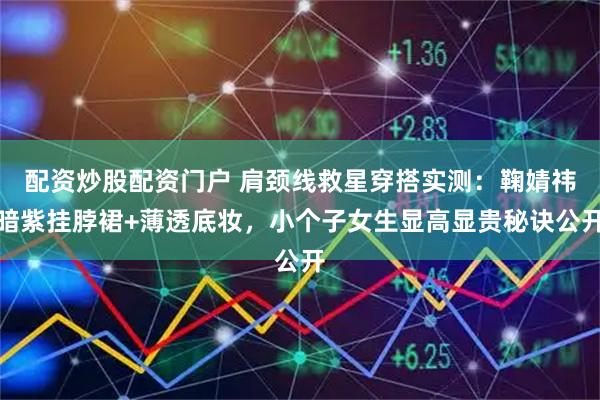 配资炒股配资门户 肩颈线救星穿搭实测：鞠婧祎暗紫挂脖裙+薄透底妆，小个子女生显高显贵秘诀公开