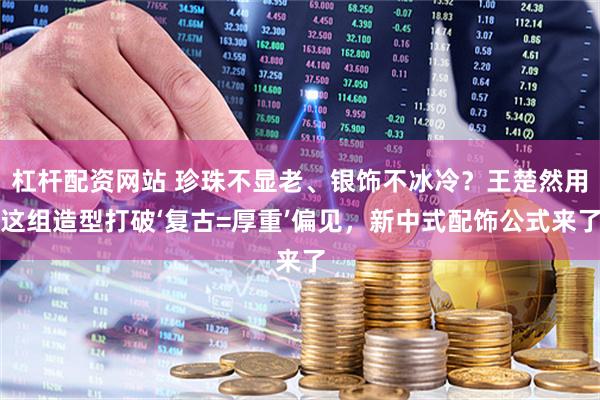 杠杆配资网站 珍珠不显老、银饰不冰冷？王楚然用这组造型打破‘复古=厚重’偏见，新中式配饰公式来了